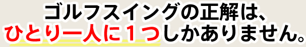 ゴルフスイングの正解は、ひとり一人に１つしかありません。